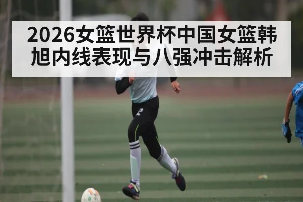 2026女篮世界杯中国女篮韩旭内线表现与八强冲击解析 - kaiyun