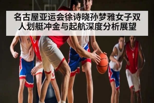 名古屋亚运会徐诗晓孙梦雅女子双人划艇冲金与起航深度分析展望 - kaiyun