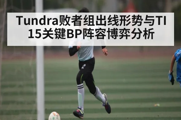 Tundra败者组出线形势与TI15关键BP阵容博弈分析 - kaiyun