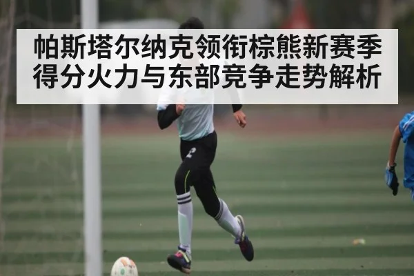 帕斯塔尔纳克领衔棕熊新赛季得分火力与东部竞争走势解析 - kaiyun
