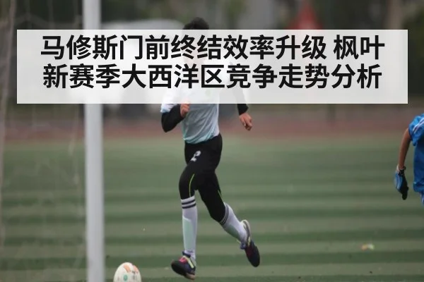 马修斯门前终结效率升级 枫叶新赛季大西洋区竞争走势分析 - kaiyun